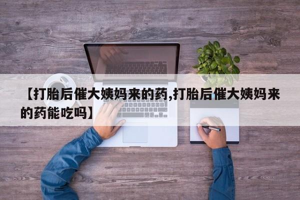 打胎药使用【打胎后催大姨妈来的药,打胎后催大姨妈来的药能吃吗】