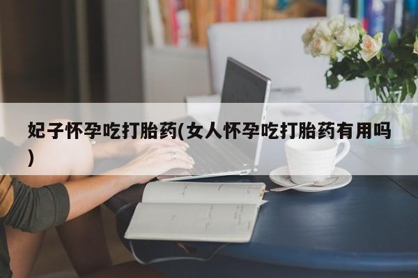 打胎药使用妃子怀孕吃打胎药(女人怀孕吃打胎药有用吗)