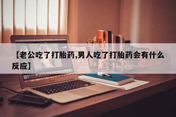 打胎药使用【老公吃了打胎药,男人吃了打胎药会有什么反应】