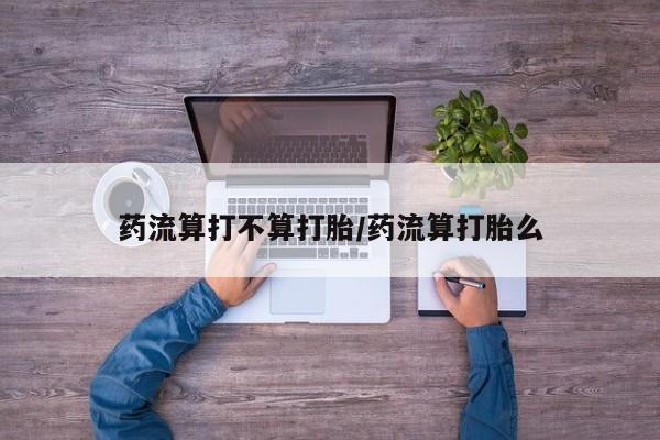 打胎药使用药流算打不算打胎/药流算打胎么