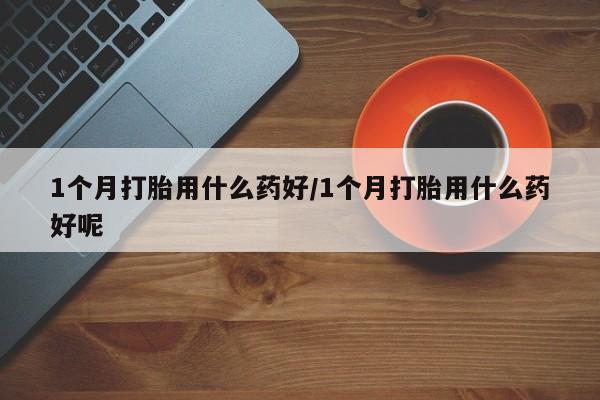 打胎药使用1个月打胎用什么药好/1个月打胎用什么药好呢