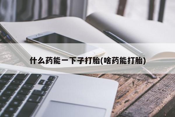 打胎药使用什么药能一下子打胎(啥药能打胎)