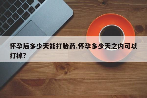 打胎药使用怀孕后多少天能打胎药.怀孕多少天之内可以打掉？