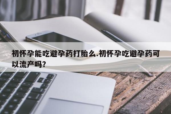 打胎药使用初怀孕能吃避孕药打胎么.初怀孕吃避孕药可以流产吗？
