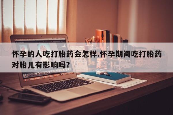 打胎药使用怀孕的人吃打胎药会怎样.怀孕期间吃打胎药对胎儿有影响吗？