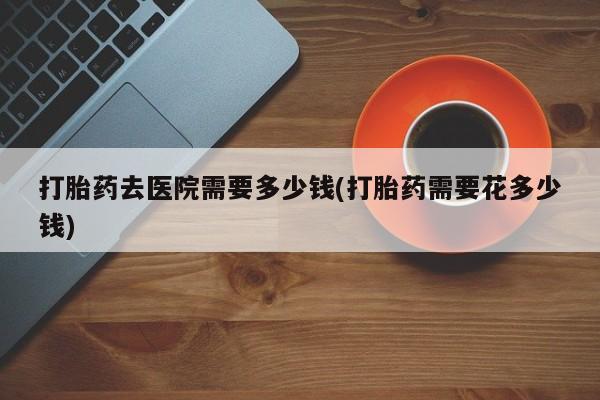 打胎药使用打胎药去医院需要多少钱(打胎药需要花多少钱)