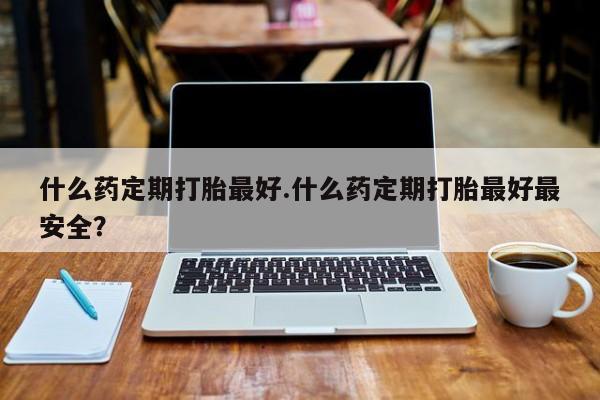 打胎药使用什么药定期打胎最好.什么药定期打胎最好最安全？