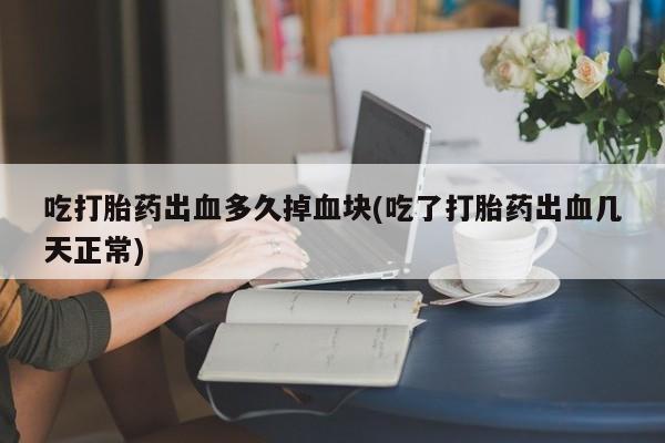 打胎药使用吃打胎药出血多久掉血块(吃了打胎药出血几天正常)