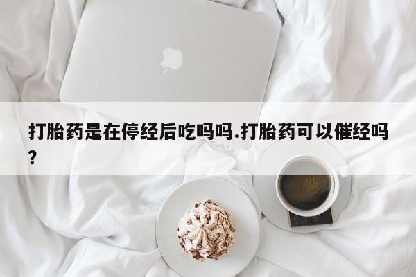 打胎药使用打胎药是在停经后吃吗吗.打胎药可以催经吗？