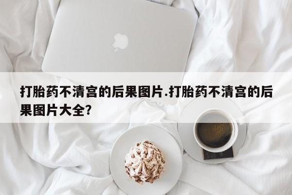 打胎药使用打胎药不清宫的后果图片.打胎药不清宫的后果图片大全？