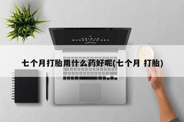 打胎药使用七个月打胎用什么药好呢(七个月 打胎)