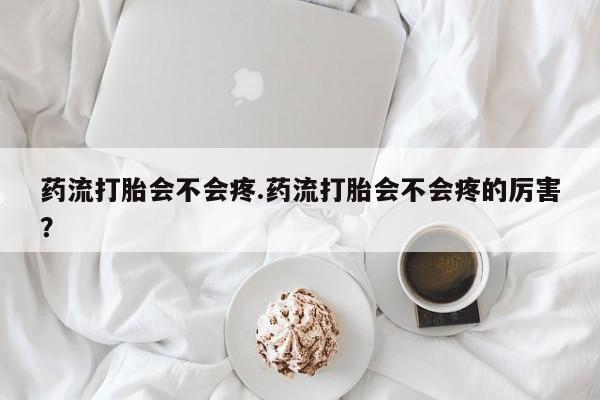 打胎药使用药流打胎会不会疼.药流打胎会不会疼的厉害？