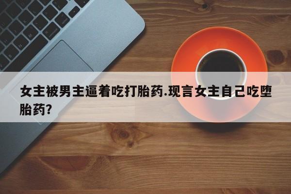 打胎药使用女主被男主逼着吃打胎药.现言女主自己吃堕胎药？