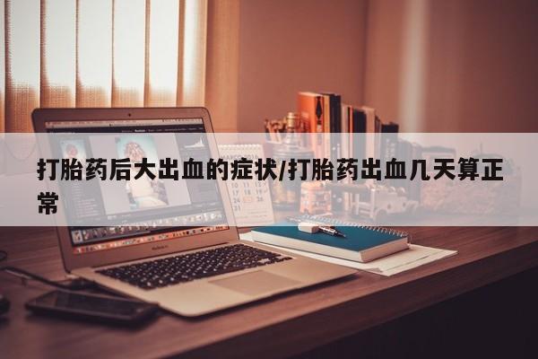 打胎药使用打胎药后大出血的症状/打胎药出血几天算正常