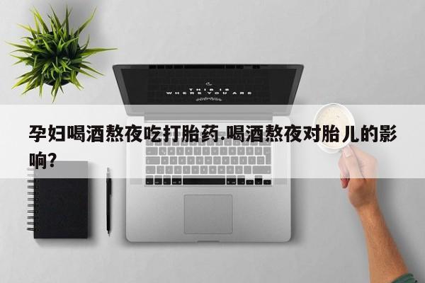 打胎药使用孕妇喝酒熬夜吃打胎药.喝酒熬夜对胎儿的影响？