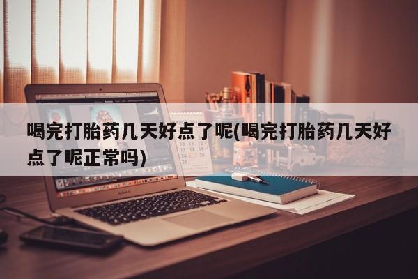 打胎药使用喝完打胎药几天好点了呢(喝完打胎药几天好点了呢正常吗)