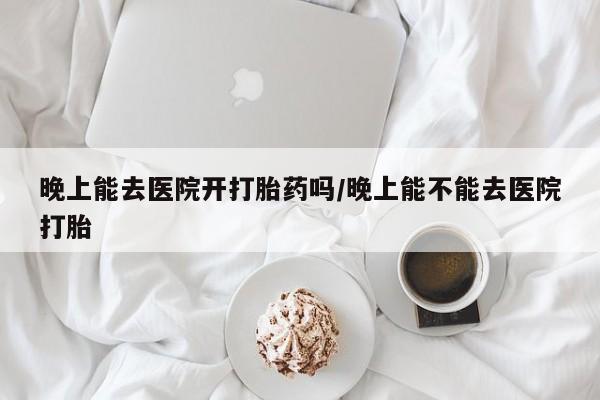 打胎药使用晚上能去医院开打胎药吗/晚上能不能去医院打胎