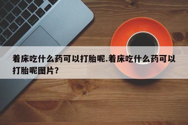 打胎药使用着床吃什么药可以打胎呢.着床吃什么药可以打胎呢图片？