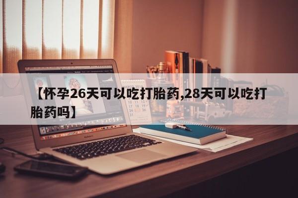 打胎药使用【怀孕26天可以吃打胎药,28天可以吃打胎药吗】