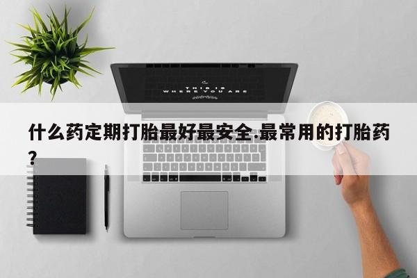 打胎药使用什么药定期打胎最好最安全.最常用的打胎药？