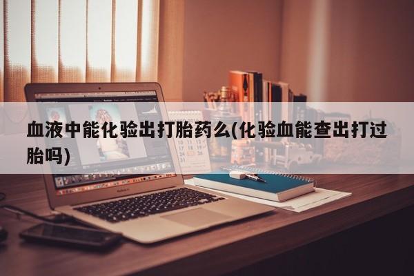 打胎药使用血液中能化验出打胎药么(化验血能查出打过胎吗)