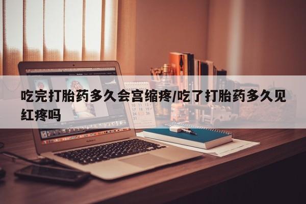 打胎药使用吃完打胎药多久会宫缩疼/吃了打胎药多久见红疼吗