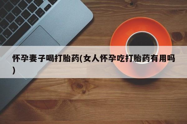 打胎药使用怀孕妻子喝打胎药(女人怀孕吃打胎药有用吗)