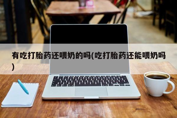 打胎药使用有吃打胎药还喂奶的吗(吃打胎药还能喂奶吗)
