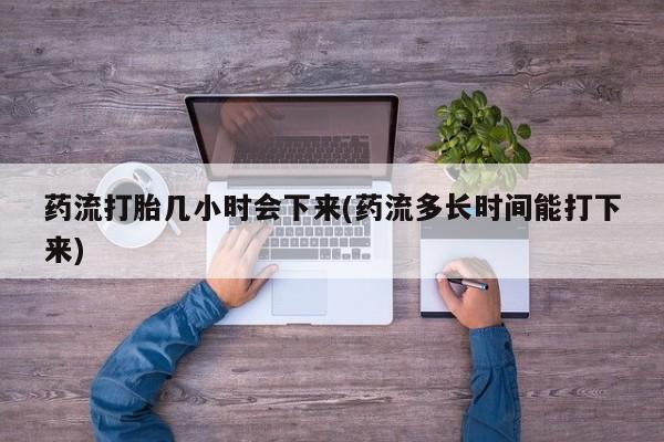 打胎药使用药流打胎几小时会下来(药流多长时间能打下来)