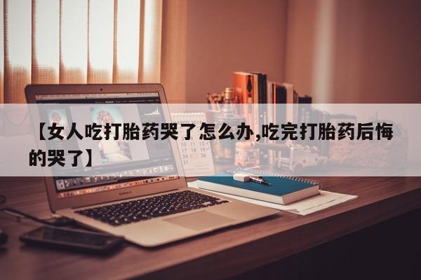 打胎药使用【女人吃打胎药哭了怎么办,吃完打胎药后悔的哭了】