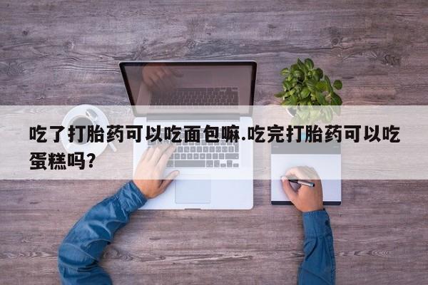 打胎药使用吃了打胎药可以吃面包嘛.吃完打胎药可以吃蛋糕吗？