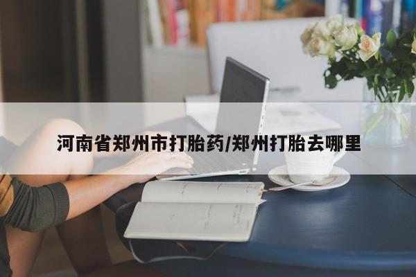 打胎药使用河南省郑州市打胎药/郑州打胎去哪里