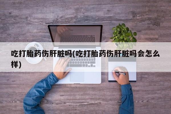 打胎药使用吃打胎药伤肝脏吗(吃打胎药伤肝脏吗会怎么样)