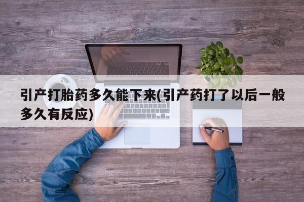 打胎药使用引产打胎药多久能下来(引产药打了以后一般多久有反应)