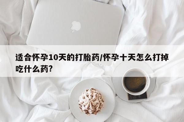 打胎药使用适合怀孕10天的打胎药/怀孕十天怎么打掉吃什么药?