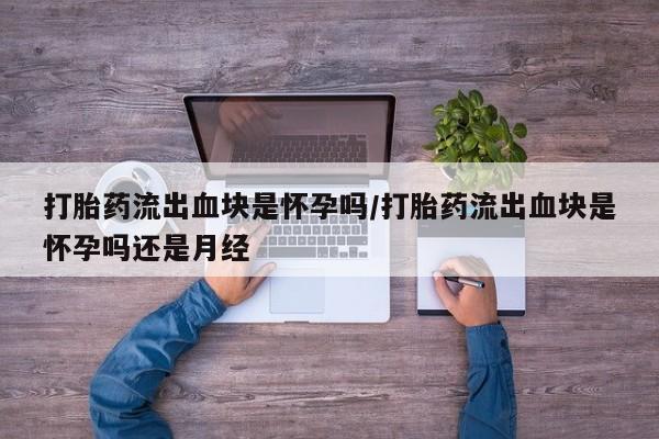 打胎药使用打胎药流出血块是怀孕吗/打胎药流出血块是怀孕吗还是月经