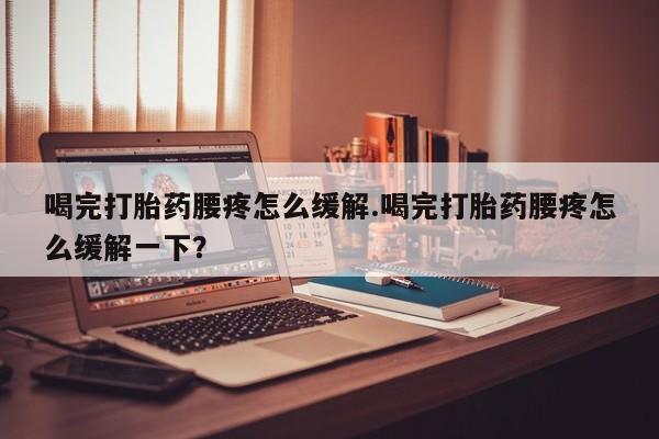 打胎药使用喝完打胎药腰疼怎么缓解.喝完打胎药腰疼怎么缓解一下？