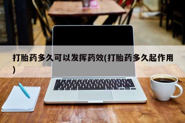 打胎药使用打胎药多久可以发挥药效(打胎药多久起作用)