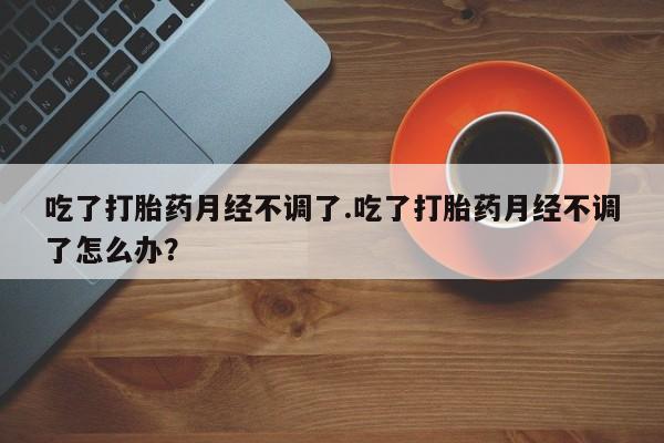 打胎药使用吃了打胎药月经不调了.吃了打胎药月经不调了怎么办？