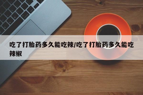 打胎药使用吃了打胎药多久能吃辣/吃了打胎药多久能吃辣椒
