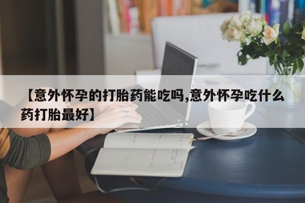 打胎药使用【意外怀孕的打胎药能吃吗,意外怀孕吃什么药打胎最好】