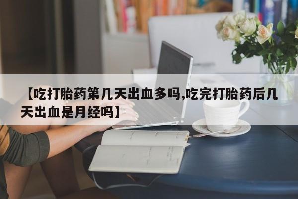 打胎药使用【吃打胎药第几天出血多吗,吃完打胎药后几天出血是月经吗】