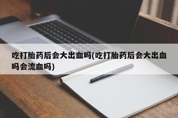 打胎药使用吃打胎药后会大出血吗(吃打胎药后会大出血吗会流血吗)