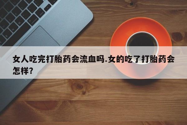 打胎药使用女人吃完打胎药会流血吗.女的吃了打胎药会怎样？