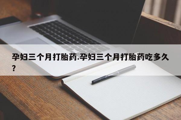 打胎药使用孕妇三个月打胎药.孕妇三个月打胎药吃多久？