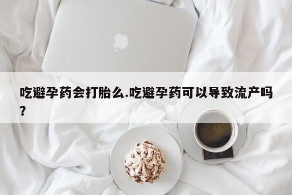 打胎药使用吃避孕药会打胎么.吃避孕药可以导致流产吗？