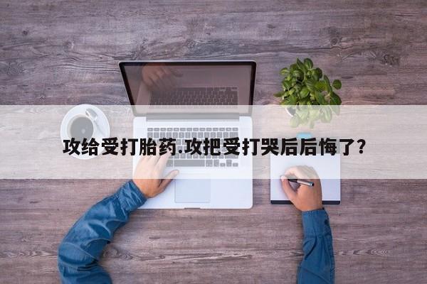 打胎药使用攻给受打胎药.攻把受打哭后后悔了？