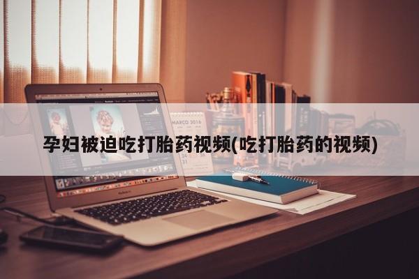 打胎药使用孕妇被迫吃打胎药视频(吃打胎药的视频)