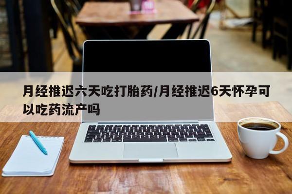 打胎药使用月经推迟六天吃打胎药/月经推迟6天怀孕可以吃药流产吗