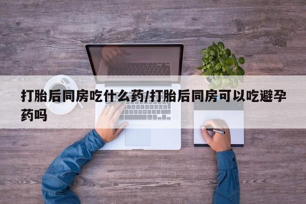 打胎药使用打胎后同房吃什么药/打胎后同房可以吃避孕药吗